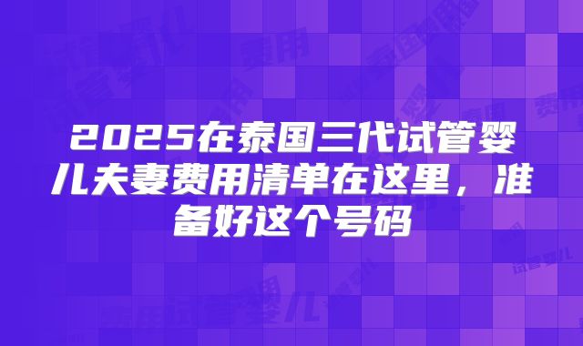 2025在泰国三代试管婴儿夫妻费用清单在这里,准备好这个号码
