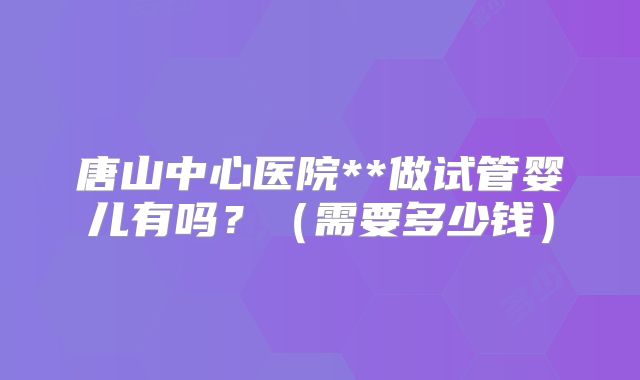 唐山中心医院**做试管婴儿有吗?(需要多少钱)