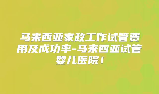 马来西亚家政工作试管费用及成功率-马来西亚试管婴儿医院！
