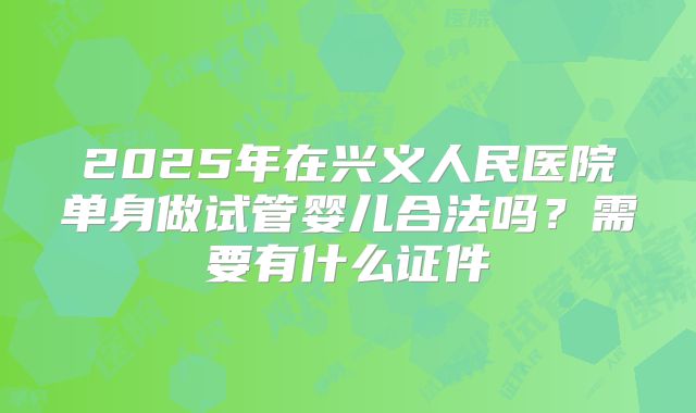 2025年在兴义人民医院单身做试管婴儿合法吗?需要有什么证件