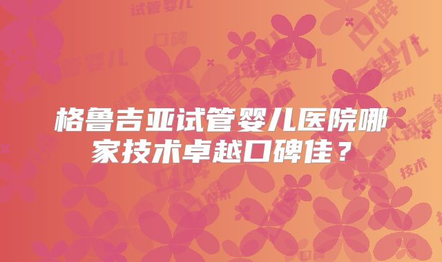 格鲁吉亚试管婴儿医院哪家技术卓越口碑佳？