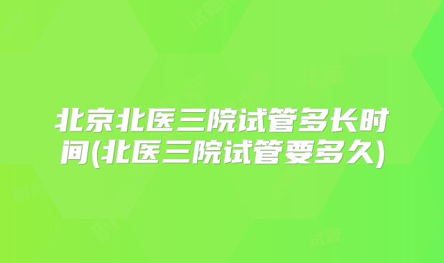 北京北医三院试管多长时间(北医三院试管要多久)
