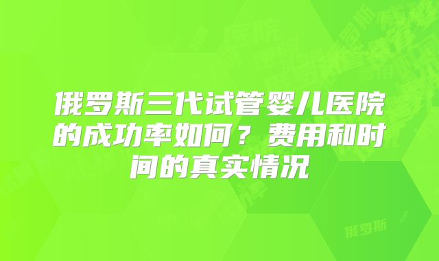 俄罗斯三代试管婴儿医院的成功率如何？费用和时间的真实情况