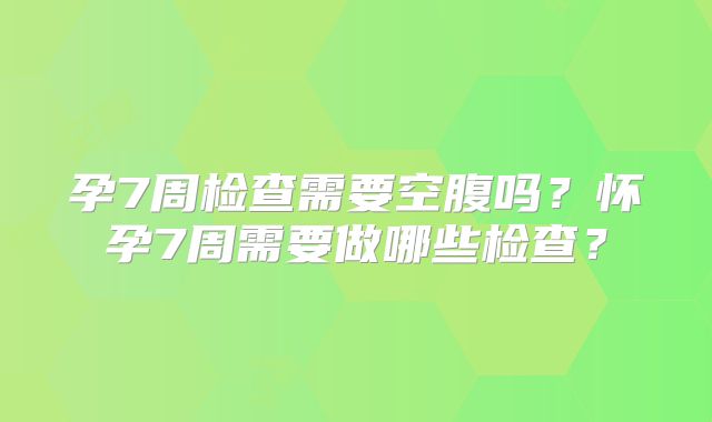 孕7周检查需要空腹吗？怀孕7周需要做哪些检查？
