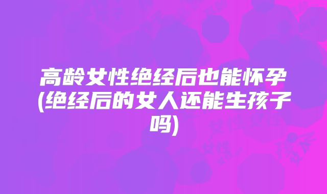 高龄女性绝经后也能怀孕(绝经后的女人还能生孩子吗)
