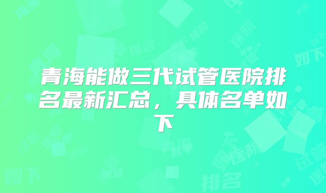 青海能做三代试管医院排名最新汇总,具体名单如下