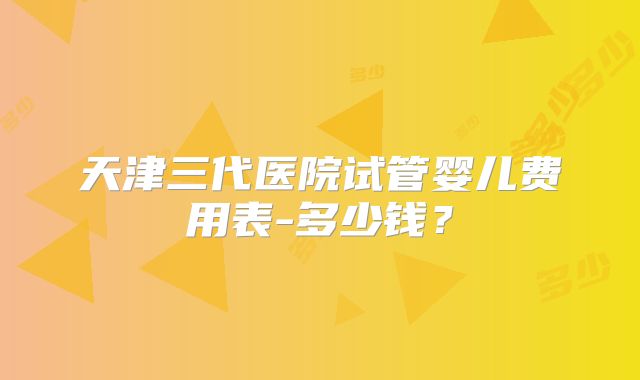 天津三代医院试管婴儿费用表-多少钱?