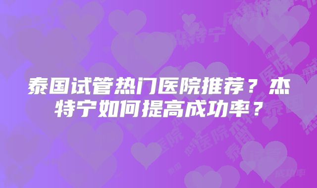 泰国试管热门医院推荐？杰特宁如何提高成功率？