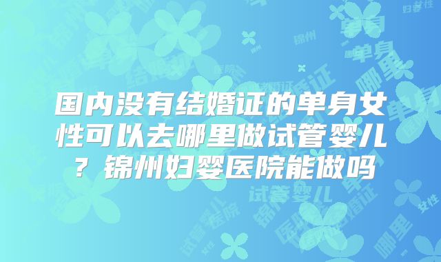 国内没有结婚证的单身女性可以去哪里做试管婴儿?锦州妇婴医院能做吗