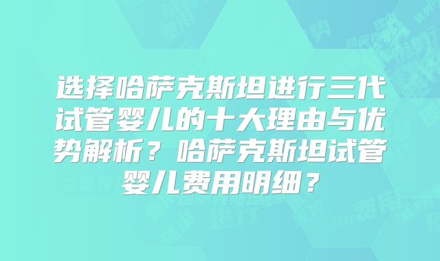 选择哈萨克斯坦进行三代试管婴儿的十大理由与优势解析？哈萨克斯坦试管婴儿费用明细？