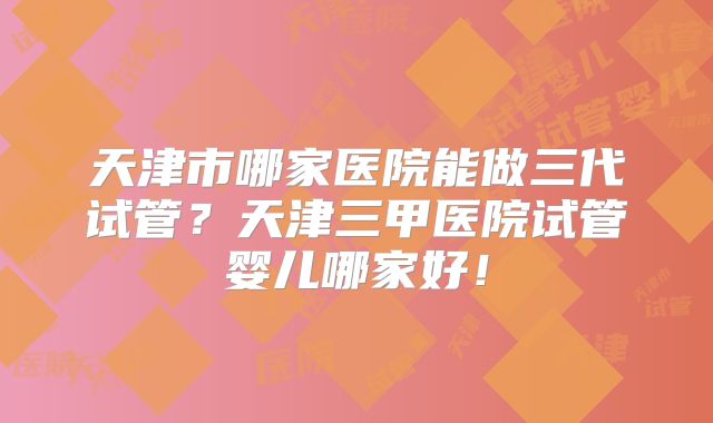 天津市哪家医院能做三代试管？天津三甲医院试管婴儿哪家好！