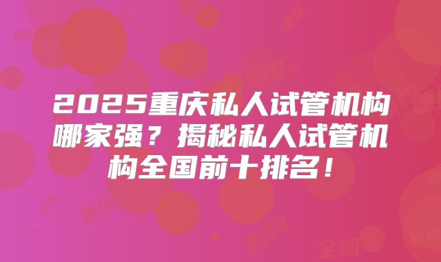 2025重庆私人试管机构哪家强？揭秘私人试管机构全国前十排名！