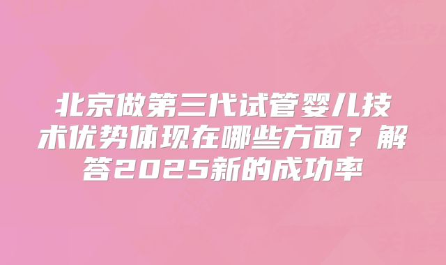 北京做第三代试管婴儿技术优势体现在哪些方面？解答2025新的成功率