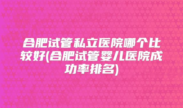 合肥试管私立医院哪个比较好(合肥试管婴儿医院成功率排名)