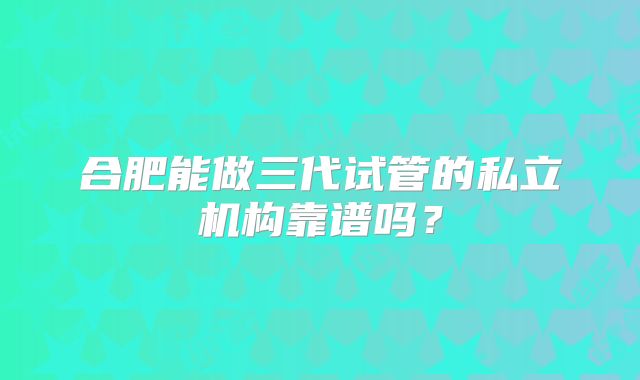 合肥能做三代试管的私立机构靠谱吗?