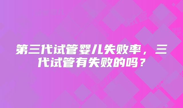第三代试管婴儿失败率,三代试管有失败的吗?