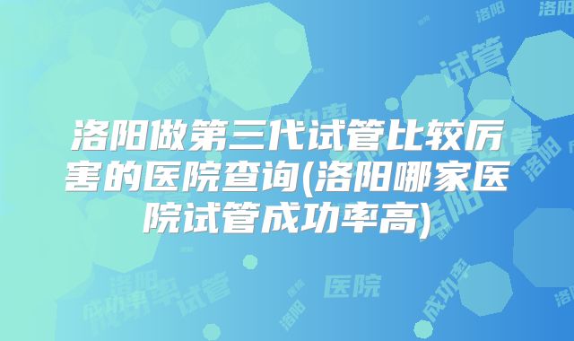 洛阳做第三代试管比较厉害的医院查询(洛阳哪家医院试管成功率高)