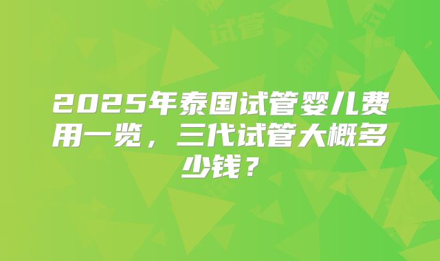 2025年泰国试管婴儿费用一览,三代试管大概多少钱?