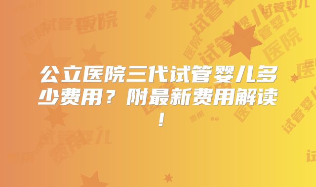 公立医院三代试管婴儿多少费用？附最新费用解读！