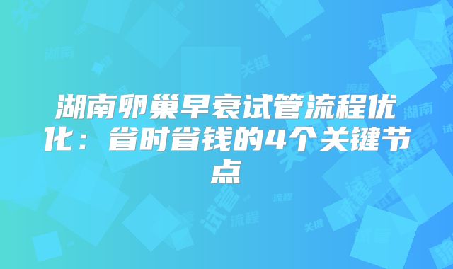 湖南卵巢早衰试管流程优化：省时省钱的4个关键节点