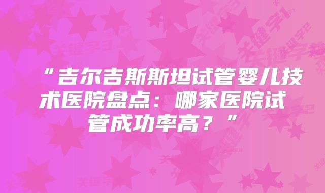 “吉尔吉斯斯坦试管婴儿技术医院盘点:哪家医院试管成功率高?”