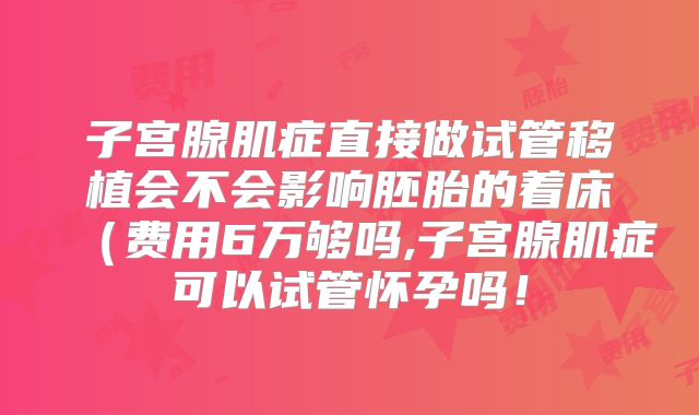 子宫腺肌症直接做试管移植会不会影响胚胎的着床(费用6万够吗,子宫腺肌症可以试管怀孕吗!