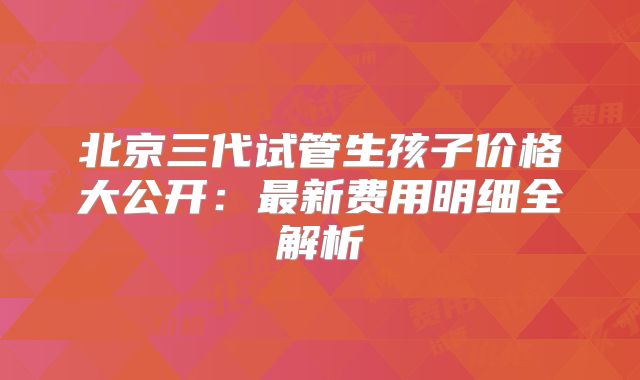 北京三代试管生孩子价格大公开:最新费用明细全解析