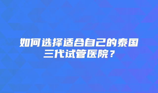 如何选择适合自己的泰国三代试管医院？