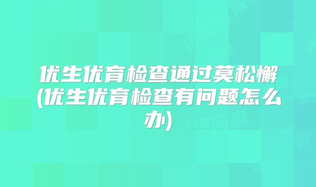 优生优育检查通过莫松懈(优生优育检查有问题怎么办)