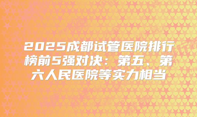 2025成都试管医院排行榜前5强对决:第五、第六人民医院等实力相当