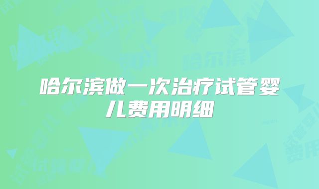哈尔滨做一次治疗试管婴儿费用明细