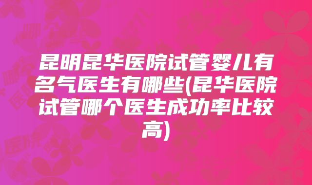 昆明昆华医院试管婴儿有名气医生有哪些(昆华医院试管哪个医生成功率比较高)