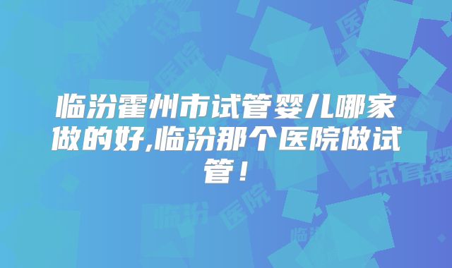 临汾霍州市试管婴儿哪家做的好,临汾那个医院做试管！