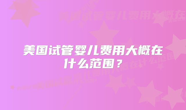 美国试管婴儿费用大概在什么范围?