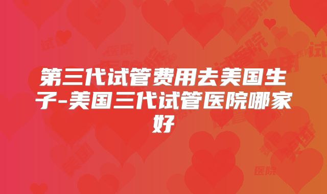 第三代试管费用去美国生子-美国三代试管医院哪家好