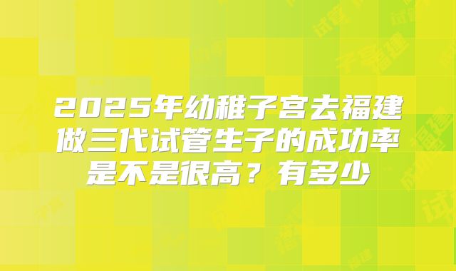 2025年幼稚子宫去福建做三代试管生子的成功率是不是很高?有多少