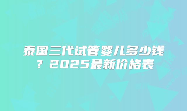 泰国三代试管婴儿多少钱？2025最新价格表
