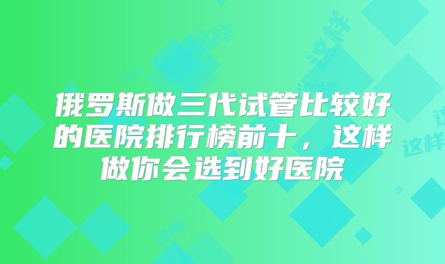俄罗斯做三代试管比较好的医院排行榜前十,这样做你会选到好医院