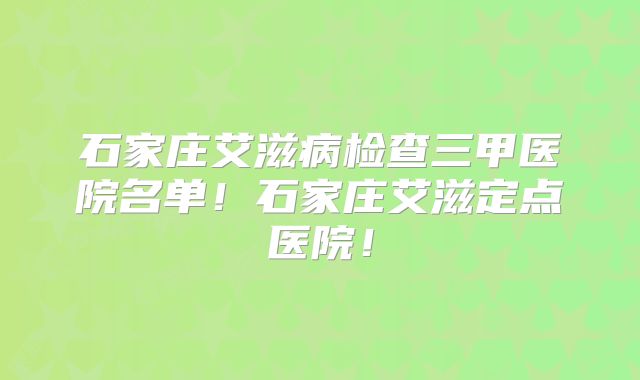 石家庄艾滋病检查三甲医院名单！石家庄艾滋定点医院！