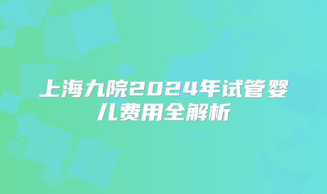 上海九院2024年试管婴儿费用全解析