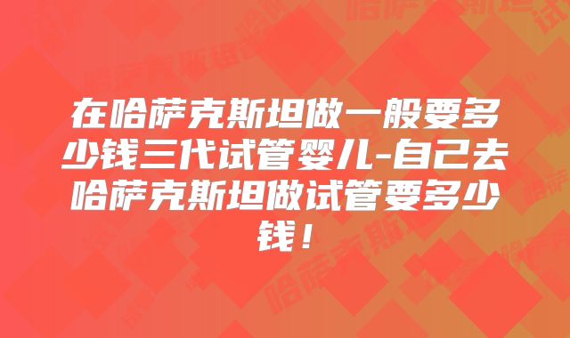 在哈萨克斯坦做一般要多少钱三代试管婴儿-自己去哈萨克斯坦做试管要多少钱！