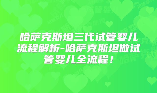 哈萨克斯坦三代试管婴儿流程解析-哈萨克斯坦做试管婴儿全流程！