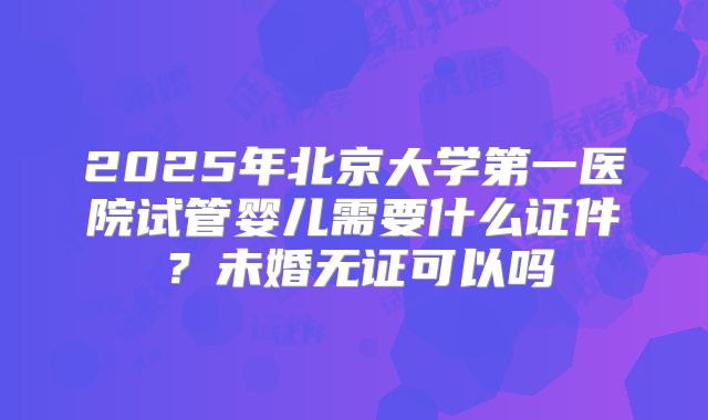 2025年北京大学第一医院试管婴儿需要什么证件？未婚无证可以吗