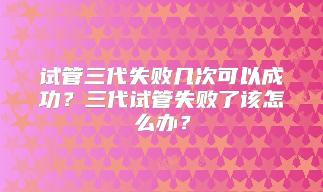 试管三代失败几次可以成功?三代试管失败了该怎么办?