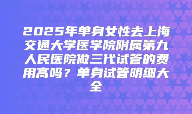 2025年单身女性去上海交通大学医学院附属第九人民医院做三代试管的费用高吗？单身试管明细大全