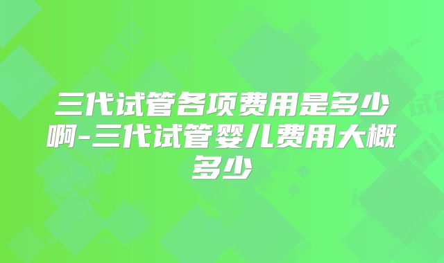 三代试管各项费用是多少啊-三代试管婴儿费用大概多少