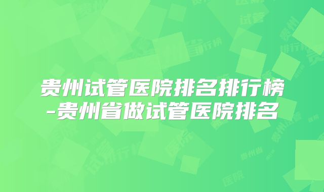 贵州试管医院排名排行榜-贵州省做试管医院排名