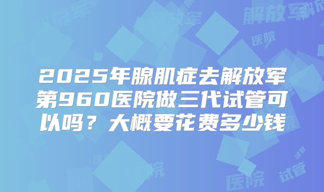 2025年腺肌症去解放军第960医院做三代试管可以吗？大概要花费多少钱