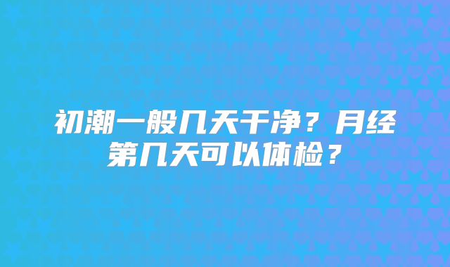 初潮一般几天干净?月经第几天可以体检?