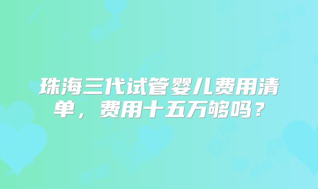 珠海三代试管婴儿费用清单，费用十五万够吗？